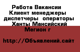 Работа Вакансии - Клиент-менеджеры, диспетчеры, операторы. Ханты-Мансийский,Мегион г.